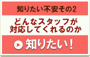 知りたい不安その2　どんなスタッフが対応してくれるか知りたい！